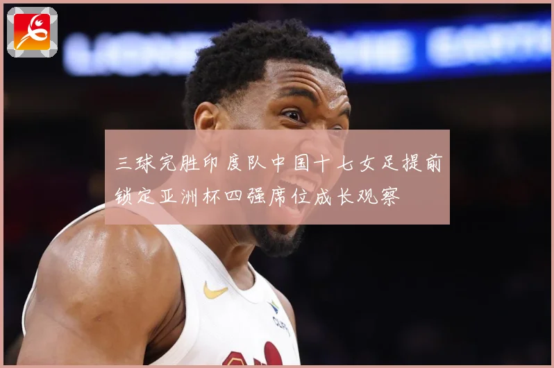 三球完胜印度队中国十七女足提前锁定亚洲杯四强席位成长观察