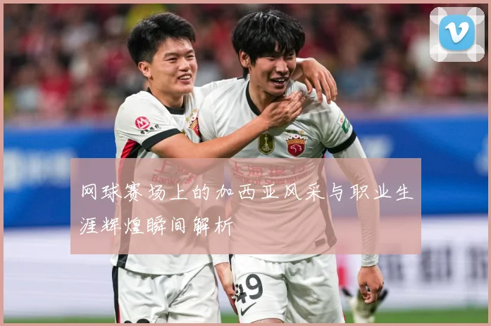 网球赛场上的加西亚风采与职业生涯辉煌瞬间解析
