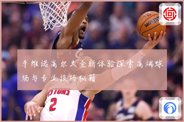 李维诺高尔夫全新体验探索高端球场与专业技巧秘籍