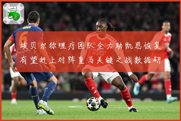 埃贝尔称理疗团队全力助凯恩恢复有望赶上对阵皇马关键之战数据研判