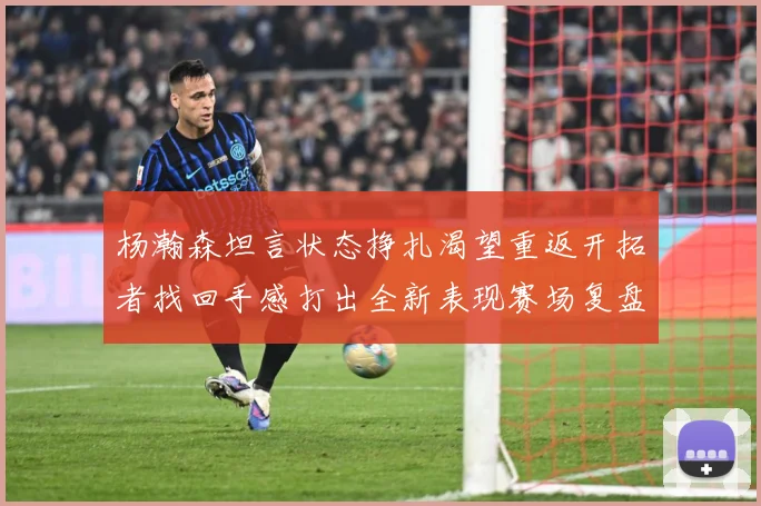 杨瀚森坦言状态挣扎渴望重返开拓者找回手感打出全新表现赛场复盘