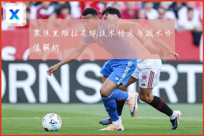 聚焦里维拉足球技术特点与战术价值解析