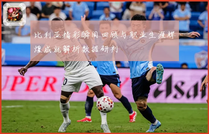 比利亚精彩瞬间回顾与职业生涯辉煌成就解析数据研判