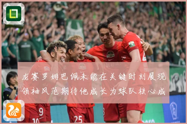 龙赛罗姆巴佩未能在关键时刻展现领袖风范期待他成长为球队核心成长观察