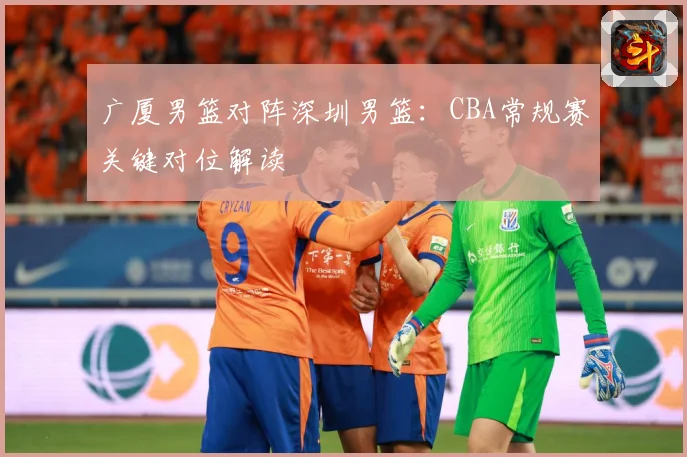 广厦男篮对阵深圳男篮：CBA常规赛关键对位解读